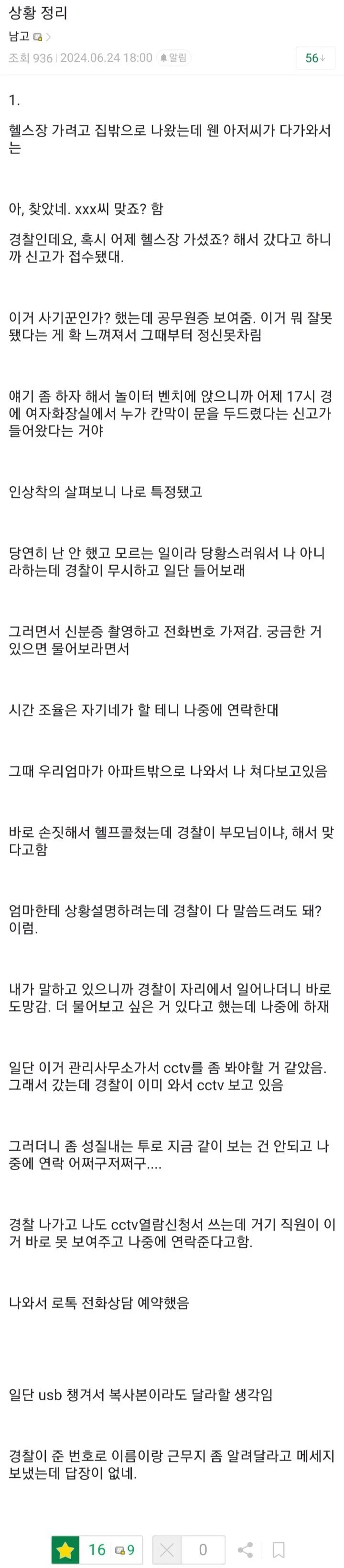 상황 정리
남고
2906-21104.06.24 18:00
1.
56
헬스장 가려고 집밖으로 나왔는데 웬 아저씨가 다가와서 는
아, 찾았네, xxx씨 맞죠? 함
경찰인데요, 혹시 어제 헬스장 가셨죠? 해서 갔다고 하니 까 신고가 접수됐대.
이거 사기꾼인가? 했는데 공무원증 보여줌, 이거 뭐 잘못 했다는 게 확 느껴져서 그때부터 정신못차림
얘기 좀 하자 해서 놀이터 벤치에 앉으니까 어제 17시 경 에 여자화장실에서 누가 칸막이 문을 두드렸다는 신고가 들어왔다는 거야
인상착의 살펴보니 나로 특정됐고
당연히 난 안 했고 모르는 일이라 당황스러워서 나 아니 라하는데 경찰이 무시하고 일단 들어보래
그러면서 신분증 촬영하고 전화번호 가자감, 궁금한 거 있으면 물어보라면서
시간 조율은 자기네가 할 테니 나중에 연락한대
그때 우리엄마가 아파트밖으로 나와서 나 쳐다보고있음
바로 손짓해서 헬프콜쳤는데 경찰이 부모님이나, 해서 몇 다고함
엄마한테 상황설명하려는데 경찰이 다 말씀드려도 돼?
내가 말하고 있으니까 경찰이 자리에서 일어나더니 바로 도망감, 더 물어보고 싶은 거 있다고 했는데 나중에 하재
일단 이거 관리사무소가서 cctv를 좀 봐야할 거 같았음. 그래서 갔는데 경찰이 이미 와서 cctv 보고 있음
그러더니 좀 성질내는 투로 지금 같이 보는 건 안되고 나 중에 연락 어쩌구저파구......
경찰 나가고 나도 cctv열람신청서 쓰는데 거기 직원이 이 거 바로 못 보여주고 나중에 연락준다고함.
나와서 로록 전화상담 예약했음
밀던 usb 챙겨서 복사본이라도 달라할 생각임
경찰이 준 번호로 이름이랑 근무지 좀 알려달라고 메세지 보냈는데 답장이 없네.