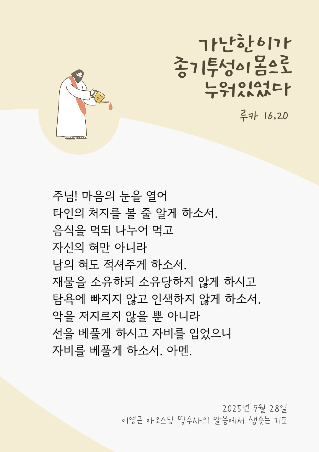 주님! 마음의 눈을 열어 타인의 처지를 볼 줄 알게 하소서. 음식을 먹되 나누어 먹고, 자신의 혀만 아니라 남의 혀도 적셔주게 하소서. 재물을 소유하되 소유당하지 않게 하시고, 탐욕에 빠지지 않고 인색하지 않게 하소서. 악을 저지르지 않을 뿐 아니라 선을 베풀게 하시고, 자비를 입었으니, 자비를 베풀게 하소서. 아멘. by 이영근 아오스딩 신부 띵수사의 말씀에서 샘솟는 기도(말샘기도)