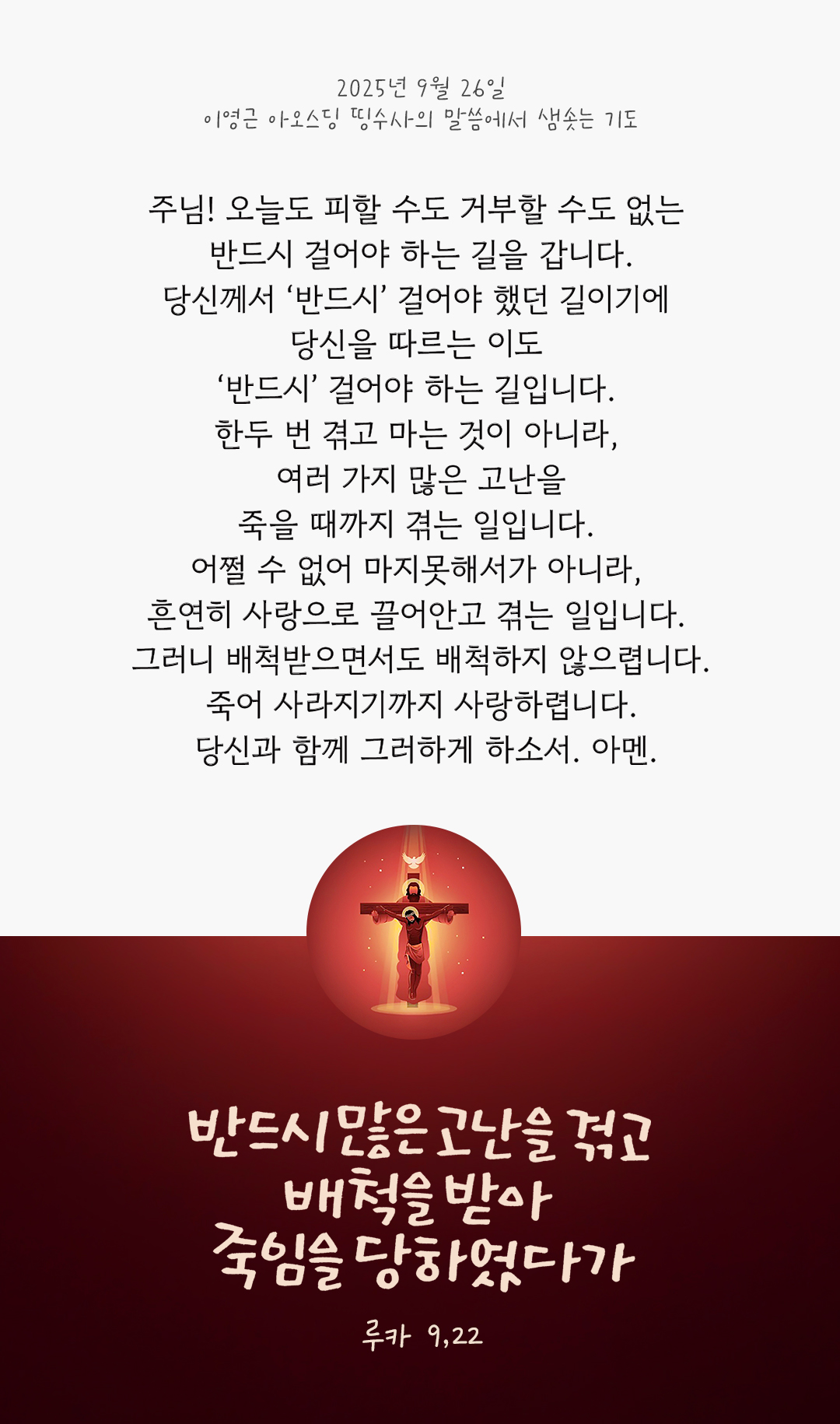 주님! 오늘도 피할 수도 거부할 수도 없는 반드시 걸어야 하는 길을 갑니다. 당신께서 &lsquo;반드시&rsquo; 걸어야 했던 길이기에 당신을 따르는 이도 &lsquo;반드시&rsquo; 걸어야 하는 길입니다. 한두 번 겪고 마는 것이 아니라, 여러 가지 많은 고난을 죽을 때까지 겪는 일입니다. 어쩔 수 없어 마지못해서가 아니라, 흔연히 사랑으로 끌어안고 겪는 일입니다. 그러니 배척받으면서도 배척하지 않으렵니다. 죽어 사라지기까지 사랑하렵니다. 당신과 함께 그러하게 하소서. 아멘. by 이영근 아오스딩 신부 띵수사의 말씀에서 샘솟는 기도(말샘기도)