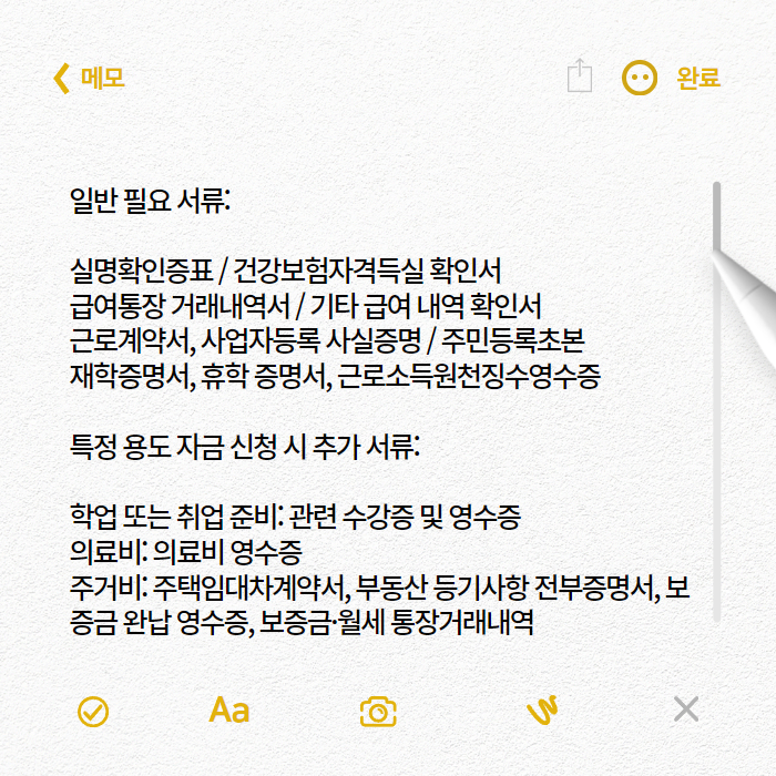 일반 필요 서류:
실명확인증표
건강보험자격득실 확인서
급여통장 거래내역서
기타 급여 내역 확인서
근로계약서, 사업자등록 사실증명
주민등록초본
재학증명서, 휴학 증명서, 근로소득원천징수영수증
특정 용도 자금 신청 시 추가 서류:
학업 또는 취업 준비: 관련 수강증 및 영수증
의료비: 의료비 영수증
주거비: 주택임대차계약서, 부동산 등기사항 전부증명서, 보증금 완납 영수증, 보증금·월세 통장거래내역