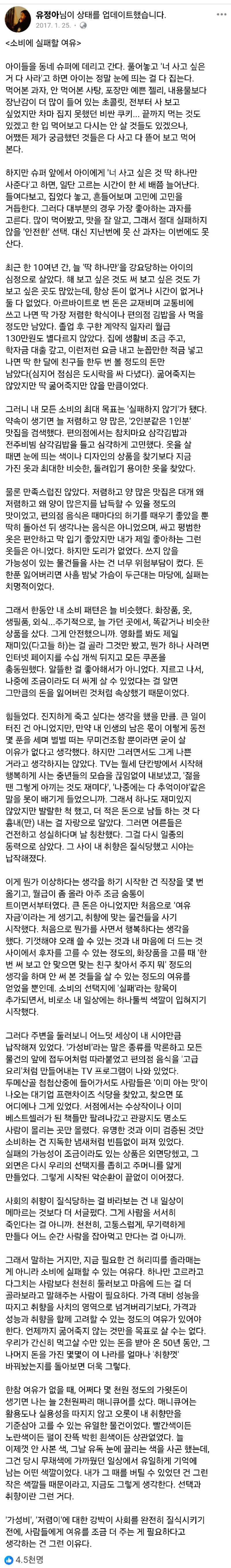 유정아님이 상태를 업데이트했습니다. 
2017.1.25 
&lt;소비에 실패할 여유&gt; 
아이들을 동네 슈퍼에 데리고 간다. 풀어놓고 '너 사고 싶은 거 다 사라'고 하면 아이는 정말 눈에 띄는 걸 다 집는다. 먹어본 과자, 안 먹어본 사탕, 포장만 예쁜 젤리, 내용물보다 장난감이 더 많이 들어 있는 초콜릿, 전부터 사 보고 싶었지만 차마 집지 못했던 비싼 쿠키... 끝까지 먹는 것도 있겠고 한 입 먹어보고 다시는 안 살 것들도 있겠으나, 어쨌든 제가 궁금했던 것들은 다 사고 다 뜯어 보고 먹어 본다. 
하지만 슈퍼 앞에서 아이에게 '너 사고 싶은 것 딱 하나만 사준다'고 하면, 일단 고르는 시간이 한 세 배쯤 늘어난다. 들여다보고, 집었다 놓고, 흔들어보며 고민에 고민을 거듭한다. 그러다 대부분의 경우 가장 좋아하는 과자를 고른다. 많이 먹어봤고, 맛을 잘 알고, 그래서 절대 실패하지 않을 '안전한' 선택, 대신 지난번에 못 산 과자는 이번에도 못 산다. 
최근 한 10여년 간, 늘 '딱 하나만'을 강요당하는 아이의 심정으로 살았다. 해 보고 싶은 것도 써 보고 싶은 것도 가 보고 싶은 곳도 많았는데, 항상 돈이 없거나 시간이 없거나 둘 다 없었다. 아르바이트로 번 돈은 교재비며 교통비에 쓰고 나면 딱 가장 저렴한 학식이나 편의점 김밥을 사 먹을 정도만 남았다. 졸업 후 구한 계약직 일자리 월급 130만원도 별다르지 않았다. 집에 생활비 조금 주고, 학자금 대출 갚고, 이런저런 요금 내고 눈꼽만한 적금 넣고 나면 딱 한 달에 친구들 한두 번 볼 정도의 돈만 남았다(심지어 점심은 도시락을 싸 다녔다). 굶어죽지는 않았지만 딱 굶어죽지만 않을 만큼이었다. 
그러니 내 모든 소비의 최대 목표는 '실패하지 않기'가 됐다. 약속이 생기면 늘 저렴하고 양 많은, '2인분같은 1인분' 맛집을 검색했다. 편의점에서는 참치마요 삼각김밥과 전주비빔 삼각김밥을 들고 심각하게 고민했다. 옷을 살 때면 눈에 띄는 색이나 디자인의 상품을 찾기보다 지금 가진 옷과 최대한 비슷한, 돌려입기 용이한 옷을 찾았다. 
물론 만족스럽진 않았다. 저렴하고 양 많은 맛집은 대개 왜 저렴하고 왜 양이 많은지를 납득할 수 있을 정도의 맛이었고, 편의점 음식은 때마다의 허기를 때우기 좋았을 뿐 딱히 돌아선 뒤 생각나는 음식은 아니었으며, 싸고 평범한 옷은 편안하고 막 입기 좋았지만 내가 제일 좋아하는 그런 옷들은 아니었다. 하지만 도리가 없었다. 쓰지 않을 가능성이 있는 물건들을 사는 건 너무 위험부담이 컸다. 돈 한푼 잃어버리면 사흘 밤낮 가슴이 두근대는 마당에, 실패는 치명적이었다.
그래서 한동안 내 소비 패턴은 늘 비슷했다. 화장품, 옷, 생필품, 외식... 주기적으로, 늘 가던 곳에서, 똑같거나 비슷한 상품을 샀다. 그게 안전했으니까, 영화를 봐도 제일 재미있(다고들 하)는 걸 골라 그것만 봤고, 뭔가 하나 사려면 인터넷 페이지를 수십 개씩 뒤지고 모든 쿠폰을 총동원했다. 알뜰한 걸 좋아해서가 아니었다. 지르고 나서, 나중에 조금이라도 더 싸게 살 수 있었다는 걸 알면 그만큼의 돈을 잃어버린 것처럼 속상했기 때문이었다. 
힘들었다. 진지하게 죽고 싶다는 생각을 했을 만큼, 큰 일이 터진 건 아니었지만, 만약 내 인생의 남은 몫이 이렇게 동전 몇 푼을 세며 벌벌 떠는 무미건조함 뿐이라면 굳이 살 이유가 없다고 생각했다. 하지만 그러면서도 그게 나쁜 거라고 생각하지는 않았다. TV는 월세 단칸방에서 시작해 행복하게 사는 중년들의 모습을 끊임없이 내보냈고, '젊을 땐 그렇게 아끼는 것도 재미다', '나중에는 다 추억이야같은 말을 못이 배기게 들었으니까. 그래서 하나도 재미있지 않았지만 발랄한 척 했고, 더 적은 돈으로 남들 하는 것다 흉내(만) 내는 걸 자랑으로 알았다. 그러면 어른들은 건전하고 성실하다며 날 칭찬했다. 그걸 다시 일종의 동력으로 삼았다. 그 사이 내 취향은 질식당했고 시야는 납작해졌다. 
이게 뭔가 이상하다는 생각을 하기 시작한 건 직장을 몇 번 옮기고, 월급이 좀 올라 아주 조금 숨통이 트이면서부터였다. 큰 돈은 아니었지만 처음으로 '여유 자금'이라는 게 생기고, 취향에 맞는 물건들을 사기 시작했다. 처음으로 뭔가를 사면서 행복하다는 생각을 했다. 기껏해야 오래 쓸 수 있는 것과 내 마음에 더 드는 것 사이에서 후자를 고를 수 있는 정도의, 화장품을 고를 때 '한 번 써 보고 안 맞으면 맞는 친구 찾아서 주지 뭐' 정도의 생각을 하며 안 써 본 것들을 살 수 있는 정도의 여유를 얻었을 뿐인데, 소비의 선택지에 '실패'라는 항목이 추가되면서, 비로소 내 일상에는 하나둘씩 색깔이 입혀지기 시작했다. 
그러다 주변을 둘러보니 어느덧 세상이 내 시야만큼 납작해져 있었다. '가성비'라는 말은 종류를 막론하고 모든 물건의 앞에 접두어처럼 따라붙었고 편의점 음식을 '고급 요리'처럼 만들어내는 TV 프로그램이 나와 있었다. 두메산골 첩첩산중에 들어가서도 사람들은 '이미 아는 맛'이 나오는 대기업 프랜차이즈 식당을 찾았고, 찾으면 또 어디에나 그게 있었다. 서점에서는 수상작이나 이미 베스트셀러가 된 책들만 팔려나갔고 관광지도 명소도 사람이 몰리는 곳만 몰렸다. 유명한 것과 이미 검증된 것만 소비하는 건 지독한 냄새처럼 빈틈없이 퍼져 있었다. 실패의 가능성이 조금이라도 있는 상품은 외면당했고, 그 외면은 다시 우리의 선택지를 좁히고 주머니를 얇게 만들었다. 그렇게 시작된 악순환이 끝없이 이어졌다.
그래서 말하는 거지만, 지금 필요한 건 허리띠를 졸라매는 게 아니라 소비에 실패할 수 있는 여유다. 하나만 고르라고 다그치는 사람보다 천천히 둘러보고 마음에 드는 걸 더 골라보라고 말해주는 사람이 필요하다. 가격 대비 성능을 따지고 취향을 사치의 영역으로 넘겨버리기보다, 가격과 성능과 취향을 함께 고려할 수 있는 정도의 여유가 있어야 한다. 언제까지 굶어죽지 않는 것만을 목표로 살 수는 없다. 우리가 간신히 먹고살 수만 있는 돈을 받아 온 50년 동안, 그 나머지 돈을 가진 몇몇이 이 나라를 얼마나 '취향껏 바꿔놨는지를 돌아보면 더욱 그렇다. 
한참 여유가 없을 때, 어쩌다 몇 천원 정도의 가윗돈이 생기면 나는 늘 2천원짜리 매니큐어를 샀다. 매니큐어는 활용도나 실용성을 따지지 않고 오롯이 내 취향만을 기준삼아 고를 수 있는 유일한 물건이었다. 빨간색이든 노란색이든 펄이 잔뜩 박힌 흰색이든 상관없었다. 늘 이제껏 안 사본 색, 그날 유독 눈에 끌리는 색을 사곤 했는데, 그건 당시 무채색에 가까웠던 일상에서 유일하게 기억에 남는 어떤 색깔이었다. 내가 그 때를 버틸 수 있었던 건 그런 작은 색깔들 때문이라고, 지금도 그렇게 생각한다. 선택과 취향이란 그런 거다. 
'가성비', '저렴이'에 대한 강박이 사회를 완전히 질식시키기 전에, 사람들에게 여유를 조금 더 주는 게 필요하다고 생각하는 건 그런 이유다. 
4.5천명