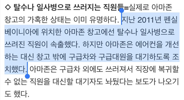 탈수나 일사병으로 쓰러지는 직원들=실제로 아마존 창고의 가혹한 상태는 이미 유명하다. 지난 2011년 펜실 베이니아에 위치한 아마존 창고에선 탈수나 일사병으로 쓰려진 직원이 속출했다. 하지만 아마존은 에어컨을 개선 하는 대신 창고 밖에 구급차와 구급대원을 대기하도록 조 치했다. 아마존은 구급차 외에도 쓰러져서 직장에 복귀할 수 없는 직원을 대신할 대기자도 놔뒀다는 보도가 나오기 도 했다.