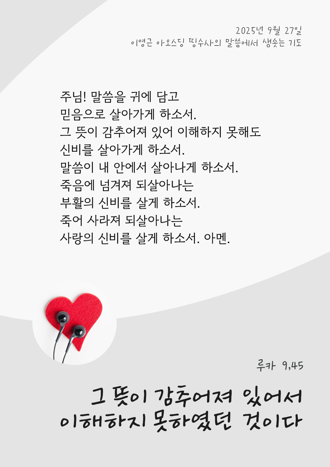 주님! 말씀을 귀에 담고 믿음으로 살아가게 하소서. 그 뜻이 감추어져 있어 이해하지 못해도 신비를 살아가게 하소서. 말씀이 내 안에서 살아나게 하소서. 죽음에 넘겨져 되살아나는 부활의 신비를 살게 하소서. 죽어 사라져 되살아나는 사랑의 신비를 살게 하소서. 아멘. by 이영근 아오스딩 신부 띵수사의 말씀에서 샘솟는 기도(말샘기도)