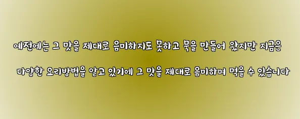  예전에는 그 맛을 제대로 음미하지도 못하고 묵을 만들어 왔지만 지금은 다양한 요리방법을 알고 있기에 그 맛을 제대로 음미하며 먹을 수 있습니다