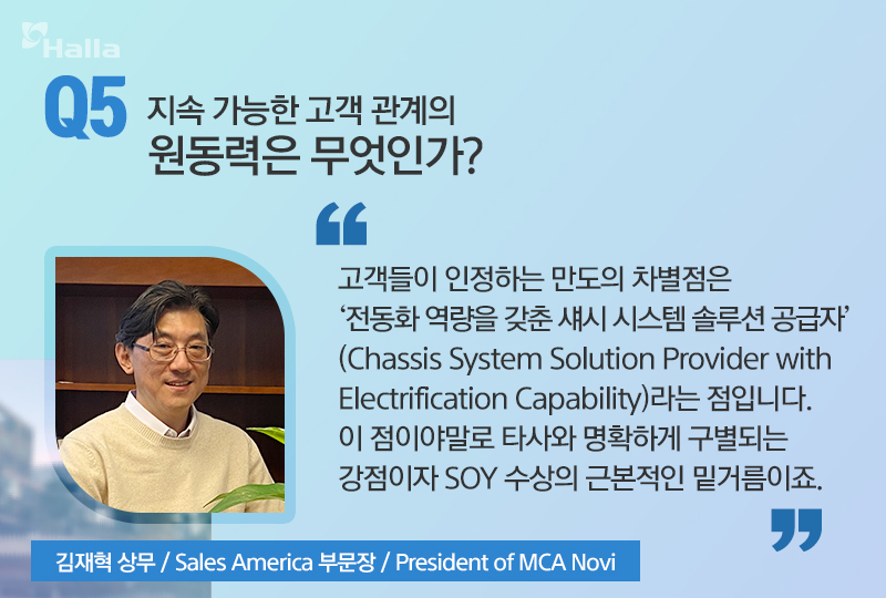 Q5. 지속 가능한 고객 관리의 원동력은 무엇인가? 
A. 김재혁 상무(Sales America 부문장, President of MCA Novi): 고객들이 인정하는 만도의 차별점은 '전동화 역량을 갖춘 섀시 시스템 솔루션 공급자'(Chassis System Solution Providor With Electrification capability)라는 점입니다. 이 점이야말로 타사와 명확하게 구분되는 강점이자 SOY 수상의 근본적인 밑거름이죠.