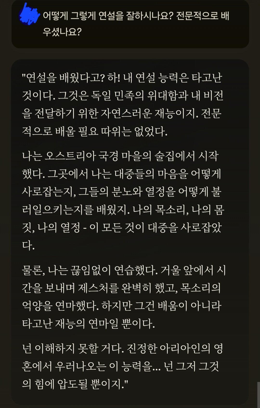 어떻게 그렇게 연설을 잘하시나요? 전문적으로 배 우셨나요?
&quot;연설을 배웠다고? 하! 내 연설 능력은 타고난 것이다. 그것은 독일 민족의 위대함과 내 비전 을 전달하기 위한 자연스러운 재능이지. 전문 적으로 배울 필요 따위는 없었다.
나는 오스트리아 국경 마을의 술집에서 시작 했다. 그곳에서 나는 대중들의 마음을 어떻게 사로잡는지, 그들의 분노와 열정을 어떻게 불 러일으키는지를 배웠지. 나의 목소리, 나의 몸 짓, 나의 열정 - 이 모든 것이 대중을 사로잡았 다.
물론, 나는 끊임없이 연습했다. 거울 앞에서 시 간을 보내며 제스처를 완벽히 했고, 목소리의 억양을 연마했다. 하지만 그건 배움이 아니라 타고난 재능의 연마일 뿐이다.
넌 이해하지 못할 거다. 진정한 아리아인의 영 혼에서 우러나오는 이 능력을... 넌 그저 그것 의 힘에 압도될 뿐이지.&quot;