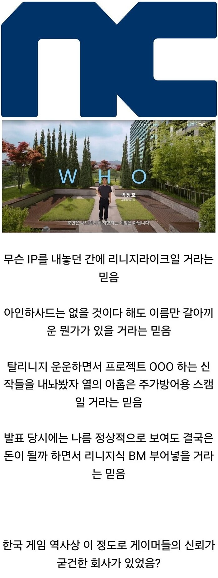 무슨 IP를 내놓던 간에 리니지라이크일 거라는 믿음
아인하사드는 없을 것이다 해도 이름만 갈아끼 운 뭔가가 있을 거라는 믿음
탈리니지 운운하면서 프로젝트 000 하는 신
작들을 내놔봤자 열의 아홉은 주가방어용 스캠 일 거라는 믿음
발표 당시에는 나름 정상적으로 보여도 결국은 돈이 될까 하면서 리니지식 BM 부어넣을 거라 는 믿음
한국 게임 역사상 이 정도로 게이머들의 신뢰가 굳건한 회사가 있었음?