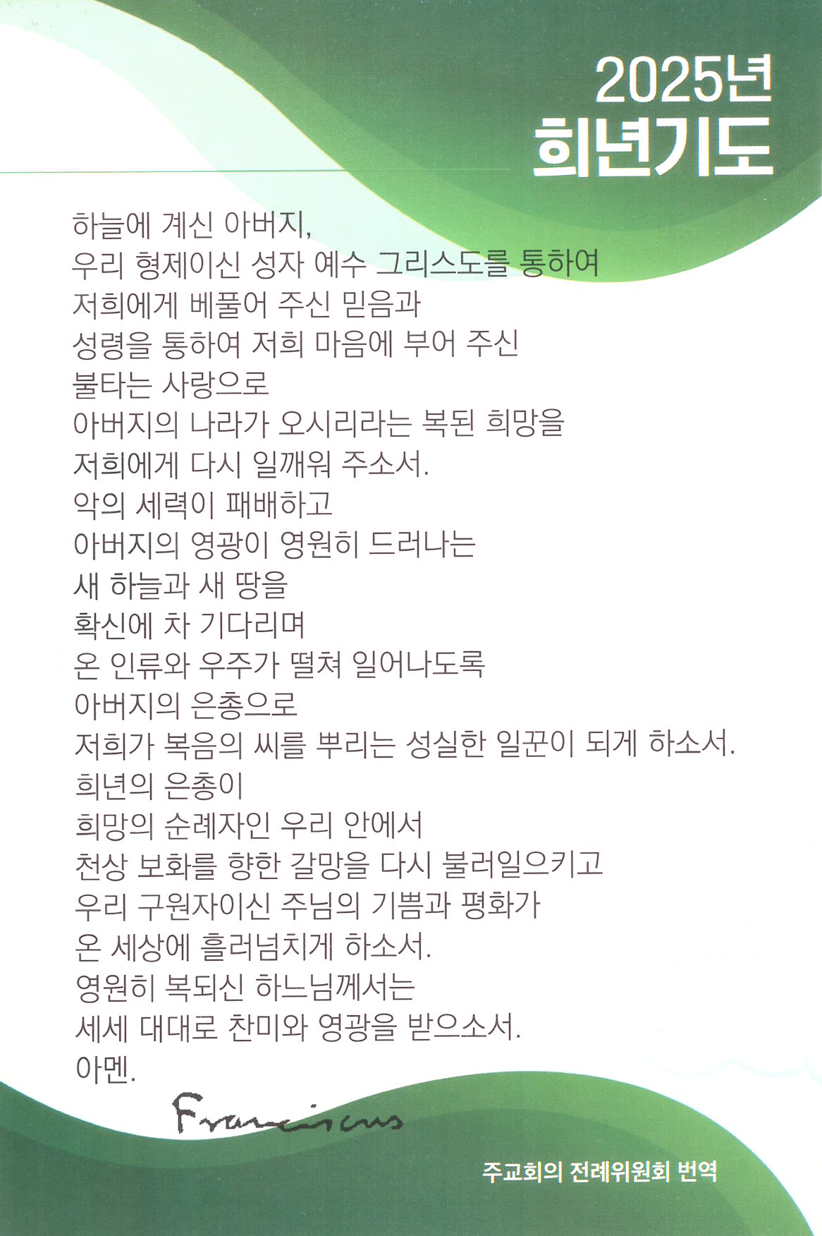 2025년 프란치스코 교황 희년기도 천주교 희년 기도문 : 하늘에 계신 아버지, 우리 형제이신 성자 예수 그리스도를 통하여 저희에게 베풀어 주신 믿음과 성령을 통하여 저희 마음에 부어 주신 불타는 사랑으로 아버지의 나라가 오시리라는 복된 희망을 저희에게 다시 일깨워 주소서. 악의 세력이 패배하고 아버지의 영광이 영원히 드러나는 새 하늘과 새 땅을 확신에 차 기다리며 온 인류와 우주가 떨쳐 일어나도록 아버지의 은총으로 저희가 복음의 씨를 뿌리는 성실한 일꾼이 되게 하소서. 희년의 은총이 희망의 순례자인 우리 안에서 천상 보화를 향한 갈망을 다시 불러일으키고 우리 구원자이신 주님의 기쁨과 평화가 온 세상에 흘러넘치게 하소서. 영원히 복되신 하느님께서는 세세 대대로 찬미와 영광을 받으소서. 아멘.