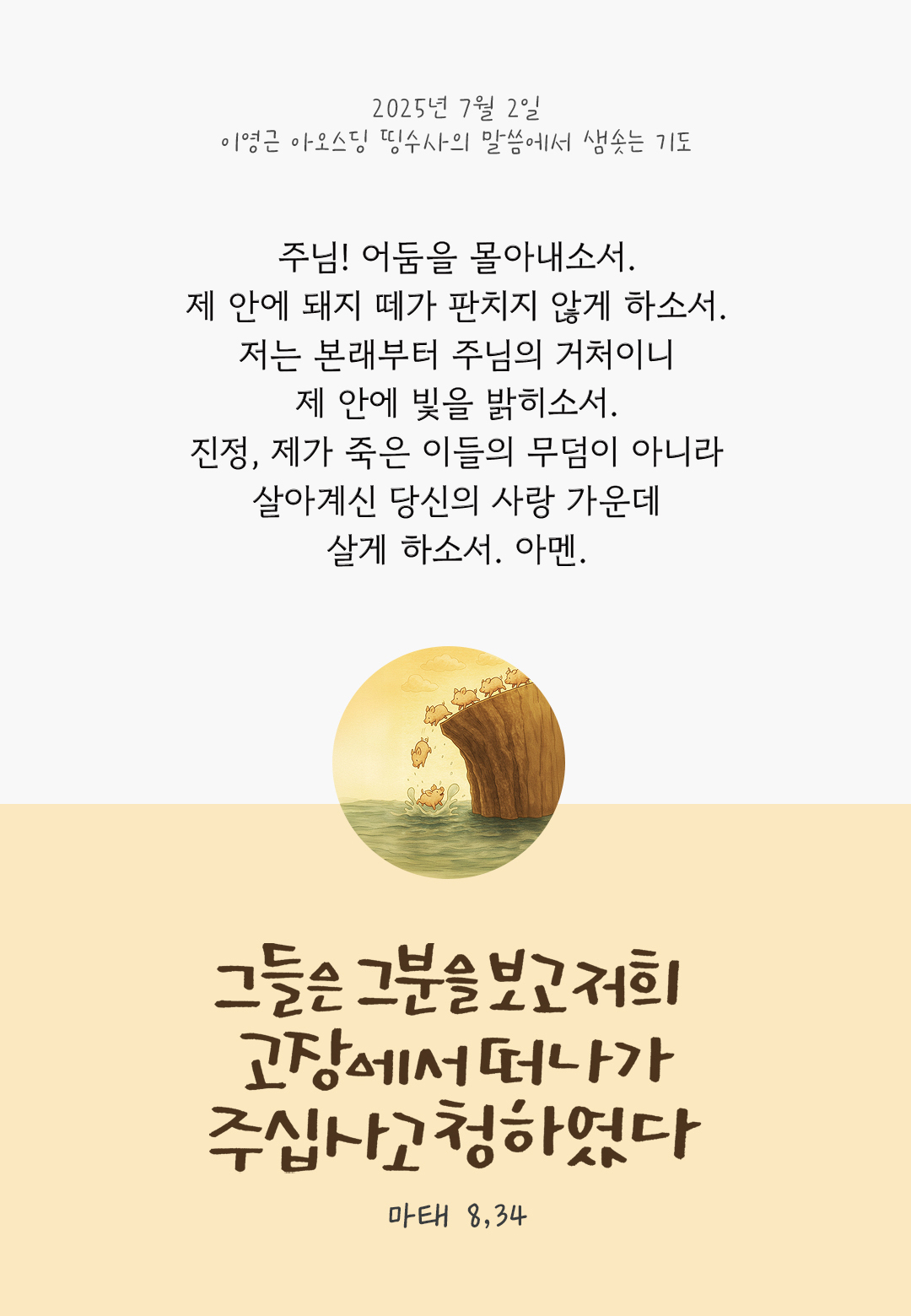 주님! 어둠을 몰아내소서. 제 안에 돼지 떼가 판치지 않게 하소서. 저는 본래부터 주님의 거처이니, 제 안에 빛을 밝히소서. 진정, 제가 죽은 이들의 무덤이 아니라 살아계신 당신의 사랑 가운데 살게 하소서. 아멘. by 이영근 아오스딩 신부 띵수사의 말씀에서 샘솟는 기도(말샘기도)