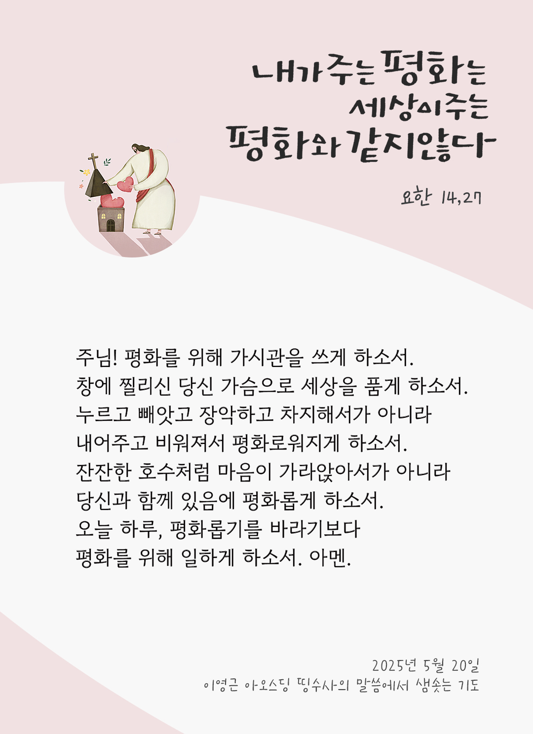 주님! 평화를 위해 가시관을 쓰게 하소서. 창에 찔리신 당신 가슴으로 세상을 품게 하소서. 누르고 빼앗고 장악하고 차지해서가 아니라 내어주고 비워져서 평화로워지게 하소서. 잔잔한 호수처럼 마음이 가라앉아서가 아니라 당신과 함께 있음에 평화롭게 하소서. 오늘 하루, 평화롭기를 바라기보다 평화를 위해 일하게 하소서. 아멘. by 이영근 아오스딩 신부 띵수사의 말씀에서 샘솟는 기도(말샘기도)