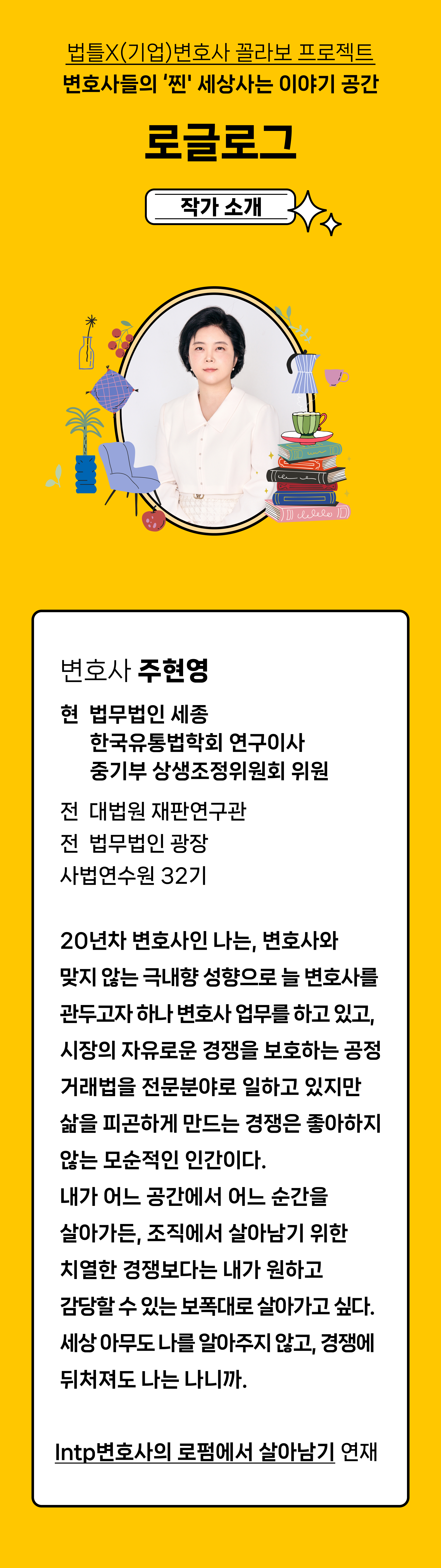 법틀X(기업)변호사 꼴라보 프로젝트 변호사들의 '찐' 세상사는 이야기 공간 로글로그. 작가소개 변호사 주현영
현 법무법인 세종
한국유통법학회 연구이사
중기부 상생조정위원회 위원
전 대법원 재판연구관
전 법무법인 광장
사법연수원 32기
20년차 변호사인 나는, 변호사와 맞지 않는
극내향 성향으로 늘 변호사를 관두고자 하나 변호사 업무를 하고 있고, 시장의 자유로운 경쟁을
보호하는 공정거래법을 전문분야로 일하고 있지만 삶을 피곤하게 만드는 경쟁은 좋아하지 않는 모순적인 인간이다.
내가 어느 공간에서 어느 순간을 살아가든, 조직에서 살아남기 위한 치열한 경쟁보다는 내가 원하고 감당할 수 있는 보폭대로 살아가고 싶다.
세상 아무도 나를 알아주지 않고, 경쟁에 뒤처져도 나는 나니까.
Intp변호사의 로펌에서 살아남기 연재