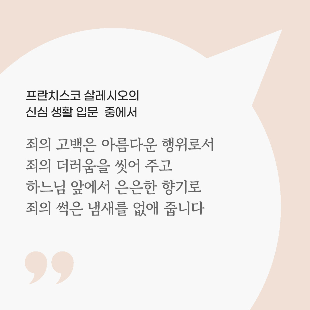 죄의 고백은 아름다운 행위로서 죄의 더러움을 씻어 주고, 하느님 앞에서 은은한 향기로 죄의 썩은 냄새를 없애 줍니다. (프란치스코 살레시오의 신심 생활 입문 중에서) 피어나네 마음을 살리는 가톨릭 명언 이미지