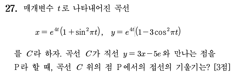 [2026학년도 대학수학능력시험(수능) 수학 27번 미적분 문제]
매개변수 $t$ 로 나타내어진 곡선
$x = e^{4t}(1 + \sin^2 \pi t), \quad y = e^{4t}(1 - 3 \cos^2 \pi t)$
를 $C$ 라 하자. 곡선 $C$ 가 직선 $y = 3x - 5e$ 와 만나는 점을 $P$ 라 할 때, 곡선 $C$ 위의 점 $P$ 에서의 접선의 기울기는? [3점]
