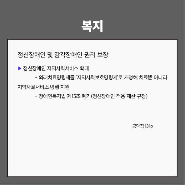 복지
정신장애인 및 감각장애인 권리 보장 (공약집 131p)
▶ 정신장애인 지역사회서비스 확대
 - 외래치료명령제를 &lsquo;지역사회보호명령제&rsquo;로 개정해 치료뿐 아니라 지역사회서비스 병행 지원
 - 장애인복지법 제15조 폐기(정신장애인 적용 제한 규정)