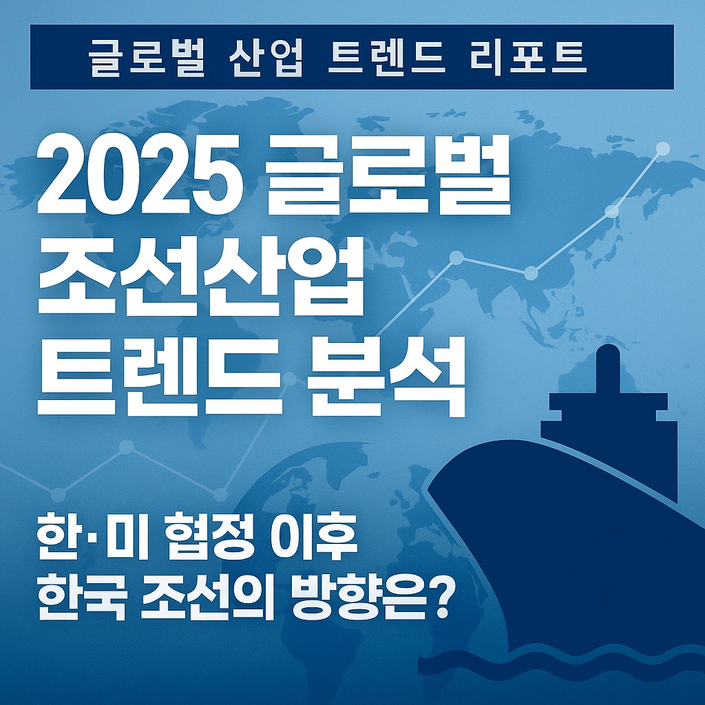 2025 글로벌 조선산업 트렌드 분석|한·미 협정 이후 한국 조선의 방향은?