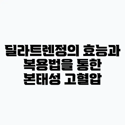 딜라트렌정의 효능과 복용법을 통한 본태성 고혈압, 안정협심증, 울혈성 심부전 관리가 필요합!