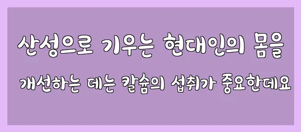  산성으로 기우는 현대인의 몸을 개선하는 데는 칼슘의 섭취가 중요한데요
