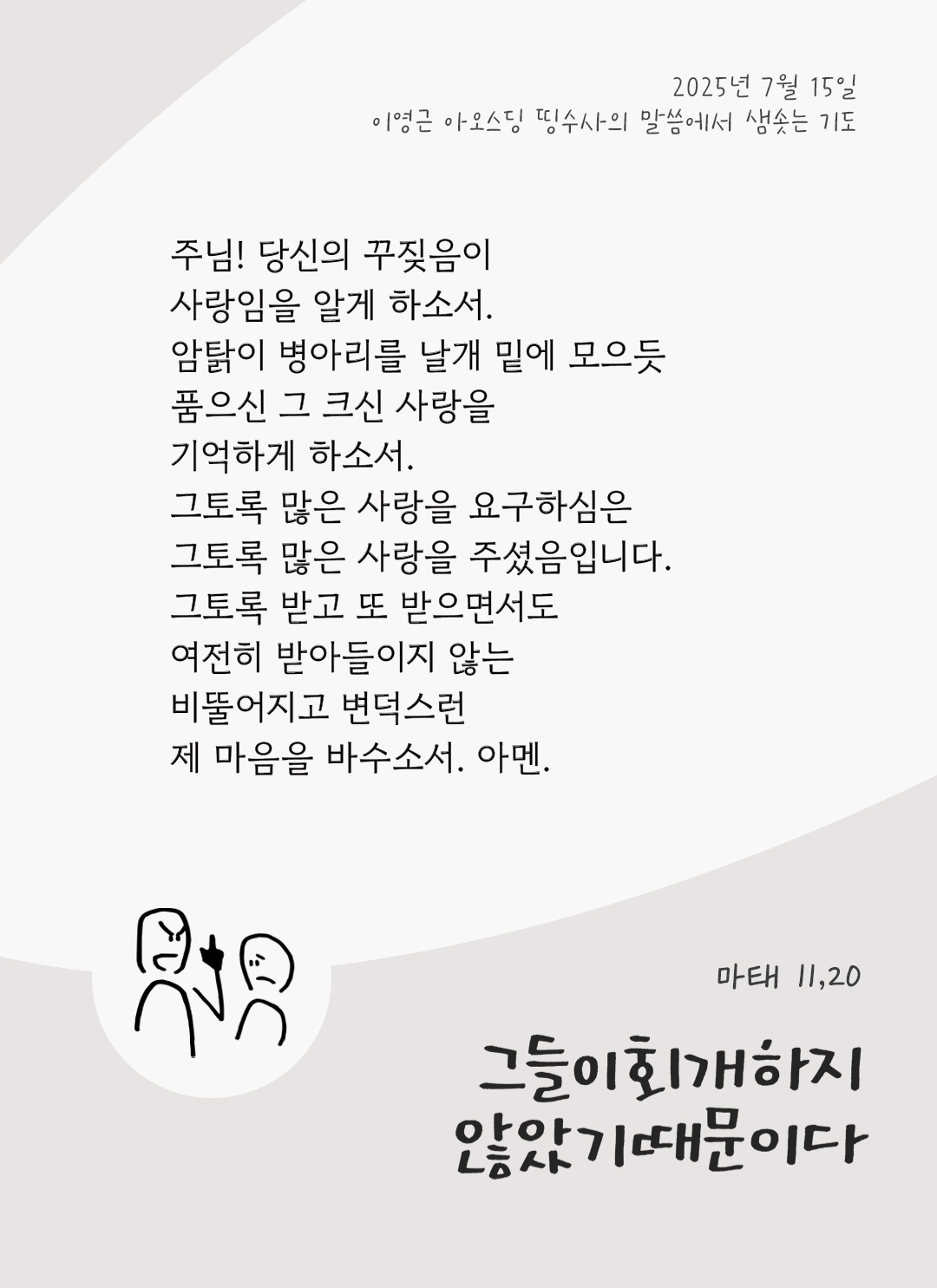 주님! 당신의 꾸짖음이 사랑임을 알게 하소서. 암탉이 병아리를 날개 밑에 모으듯 품으신 그 크신 사랑을 기억하게 하소서! 그토록 많은 사랑을 요구하심은 그토록 많은 사랑을 주셨음입니다. 그토록 받고 또 받으면서도 여전히 받아들이지 않는 비뚤어지고 변덕스런 제 마음을 바수소서. 아멘 by 이영근 아오스딩 신부 띵수사의 말씀에서 샘솟는 기도(말샘기도)