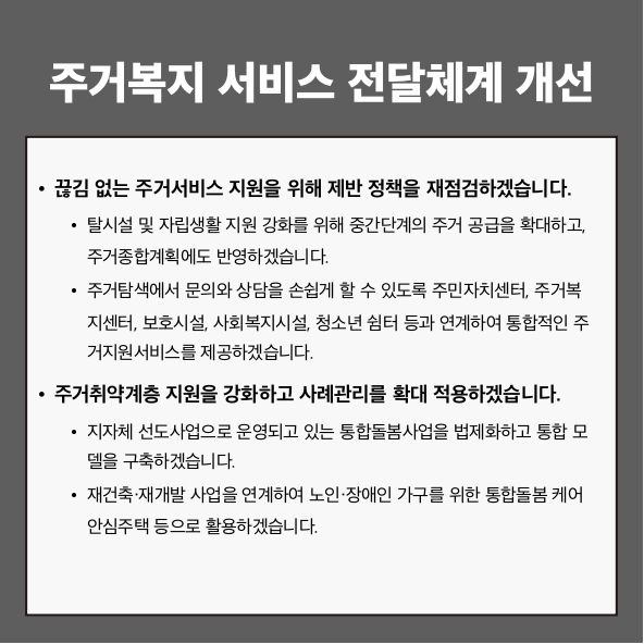주거복지 서비스 전달체계 개선
● 끊김 없는 주거서비스 지원을 위해 제반 정책을 재점검하겠습니다.
 - 탈시설 및 자립생활 지원 강화를 위해 중간 단계의 주거 공급을 확대하고, 주거종합계획에도 반영하겠습니다.
 - 주거탐색에서 문의와 상담을 손쉽게 할 수 있도록 주민자치센터, 주거복지센터, 보호시설, 사회복지시설, 청소년 쉼터 등과 연계하여 통합적인 주거지원서비스를 제공하겠습니다.
● 주거취약계층 지원을 강화하고 사례관리를 확대 적용하겠습니다.
 - 지자체 선도사업으로 운영되고 있는 통합돌봄사업을 법제화하고 통합 모델을 구축하겠습니다.
 - 재건축·재개발 사업을 연계하여 노인·장애인 가구를 위한 통합돌봄케어안심주택 등으로 활용하겠습니다.
