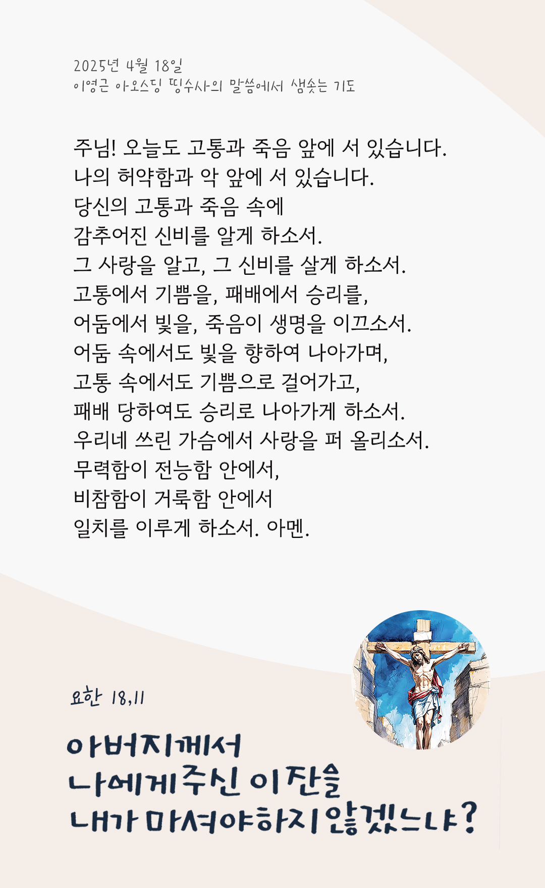 주님! 오늘도 고통과 죽음 앞에 서 있습니다. 나의 허약함과 악 앞에 서 있습니다. 당신의 고통과 죽음 속에 감추어진 신비를 알게 하소서. 그 사랑을 알고, 그 신비를 살게 하소서. 고통에서 기쁨을, 패배에서 승리를, 어둠에서 빛을, 죽음이 생명을 이끄소서. 어둠 속에서도 빛을 향하여 나아가며, 고통 속에서도 기쁨으로 걸어가고, 패배 당하여도 승리로 나아가게 하소서. 우리네 쓰린 가슴에서 사랑을 퍼 올리소서. 무력함이 전능함 안에서, 비참함이 거룩함 안에서 일치를 이루게 하소서. 아멘. by 이영근 아오스딩 띵수사의 말씀에서 샘솟는 기도(말샘기도)