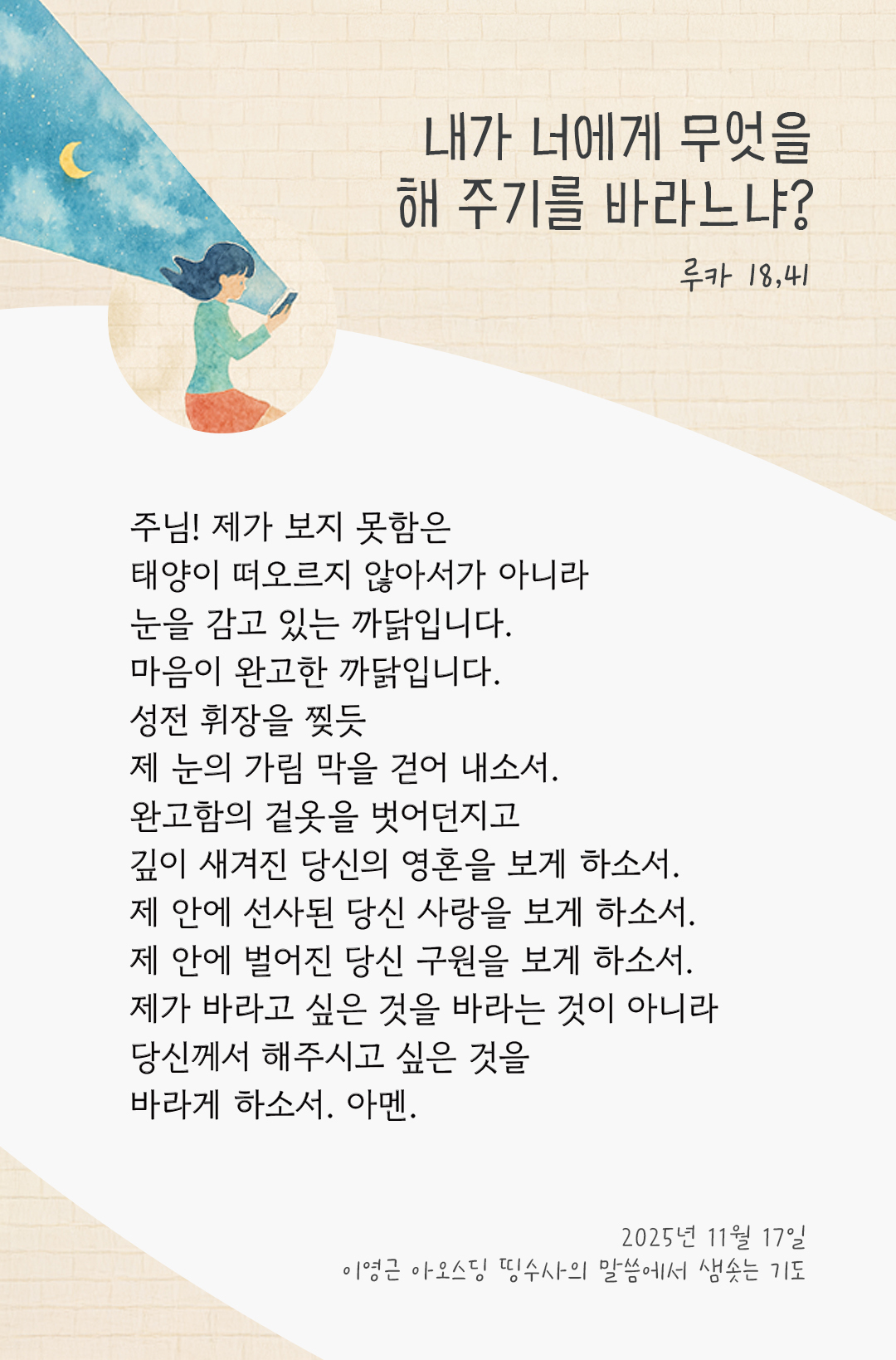 주님! 제가 보지 못함은 태양이 떠오르지 않아서가 아니라 눈을 감고 있는 까닭입니다. 마음이 완고한 까닭입니다. 성전 휘장을 찢듯, 제 눈의 가림 막을 걷어 내소서! 완고함의 겉옷을 벗어던지고, 깊이 새겨진 당신의 영혼을 보게 하소서. 제 안에 선사된 당신 사랑을 보게 하소서. 제 안에 벌어진 당신 구원을 보게 하소서. 제가 바라고 싶은 것을 바라는 것이 아니라, 당신께서 해주시고 싶은 것을 바라게 하소서. 아멘. by 이영근 아오스딩 신부 띵수사의 말씀에서 샘솟는 기도(말샘기도)