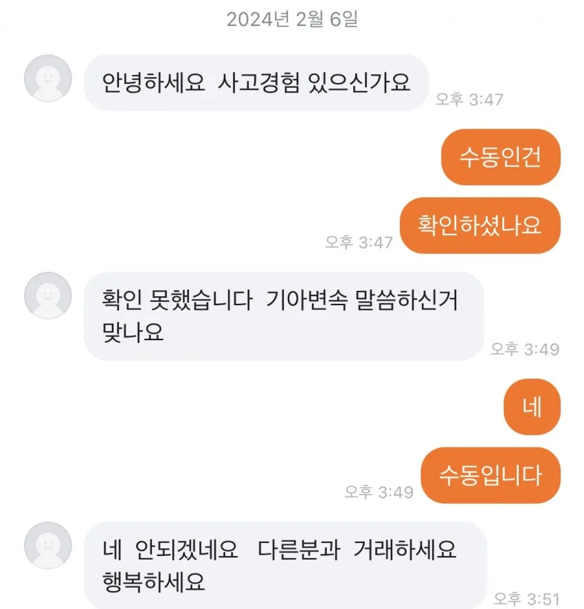 2024년 2월 6일 
안녕하세요 사고경험 있으신가요 
오후 3:47 
수동인건 
확인하셨나요 
오후 3:47 
확인 못했습니다 기아변속 말씀하신거 맞나요 
오후 3:49 
네 
수동입니다 
오후 3:49 
네 안되겠네요 다른분과 거래하세요 행복하세요 
오후 3:51