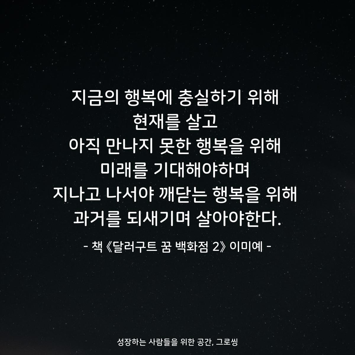 지금의 행복에 충실하기 위해
현재를 살고
아직 만나지 못한 행복을 위해
미래를 기대해야하며
지나고 나서야 깨닫는 행복을 위해
과거를 되새기며 살아야한다.