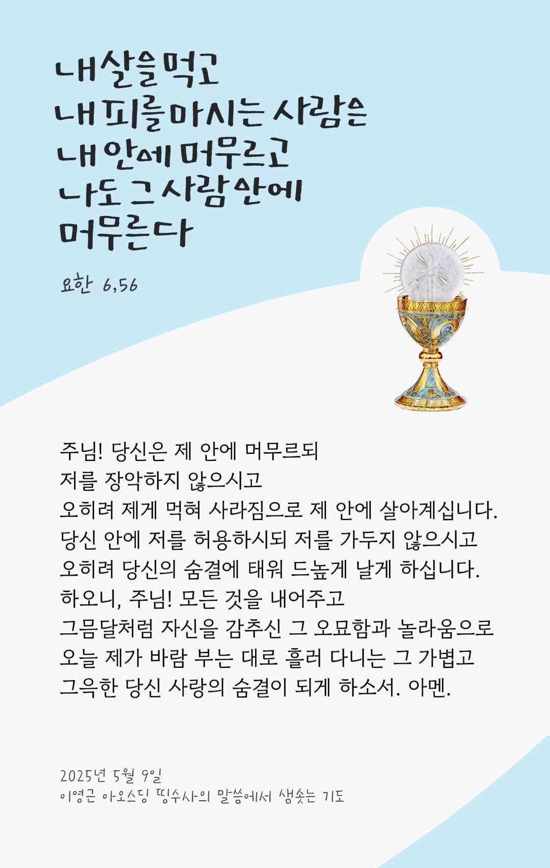 주님! 당신은 제 안에 머무르되 저를 장악하지 않으시고 오히려 제게 먹혀 사라짐으로 제 안에 살아계십니다. 당신 안에 저를 허용하시되 저를 가두지 않으시고 오히려 당신의 숨결에 태워 드높게 날게 하십니다. 하오니, 주님! 모든 것을 내어주고 그믐달처럼 자신을 감추신 그 오묘함과 놀라움으로, 오늘 제가 바람 부는 대로 흘러 다니는 그 가볍고 그윽한 당신 사랑의 숨결이 되게 하소서! 아멘. by 이영근 아오스딩 신부 띵수사의 말씀에서 샘솟는 기도(말샘기도)