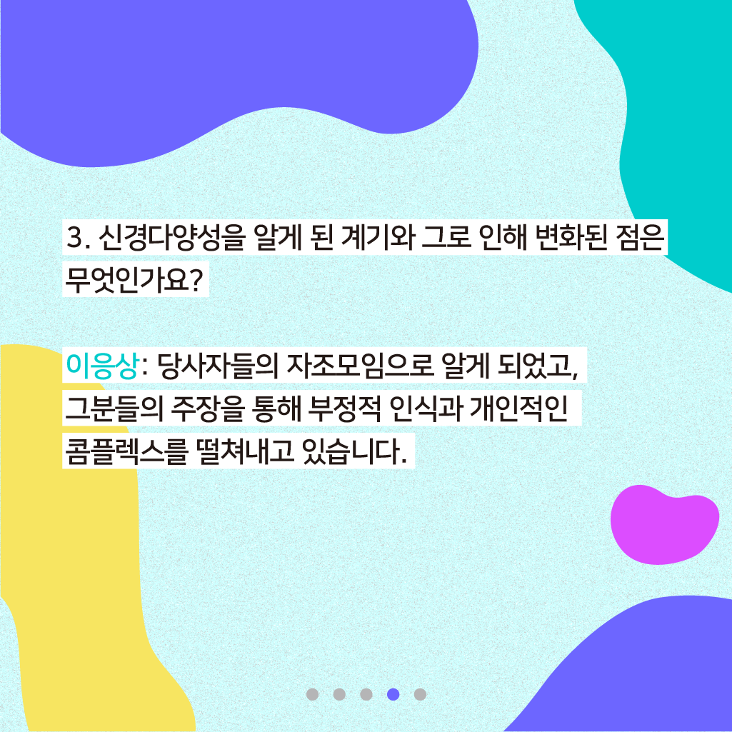 3. 신경다양성을 알게 된 계기와 그로 인해 변화된 점은 무엇인가요? 이응상: 당사자들의 자조모임으로 알게 되었고, 그분들의 주장을 통해 부정적 인식과 개인적인 콤플렉스를 떨쳐내고 있습니다.