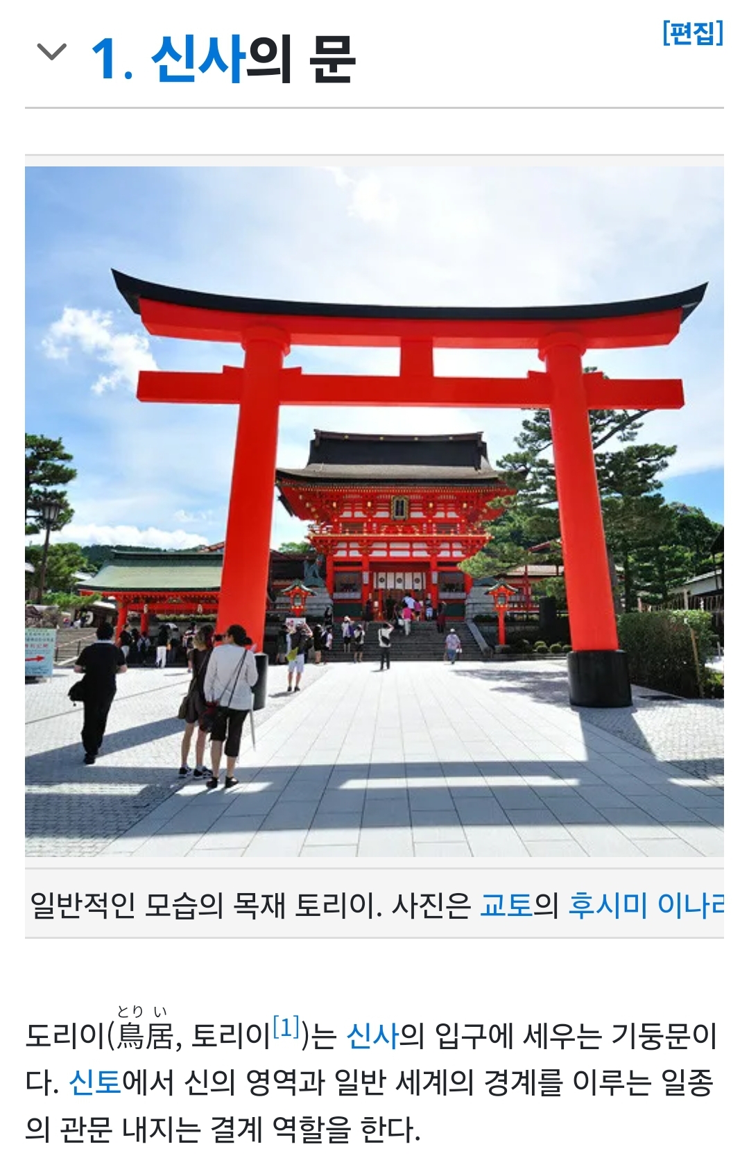 1. 신사의 문
일반적인 모습의 목재 토리이. 사진은 교토의 후시미 이나리
とりい 도리이(鳥居, 토리이[1])는 신사의 입구에 세우는 기둥문이 다. 신토에서 신의 영역과 일반 세계의 경계를 이루는 일종 의 관문 내지는 결계 역할을 한다.