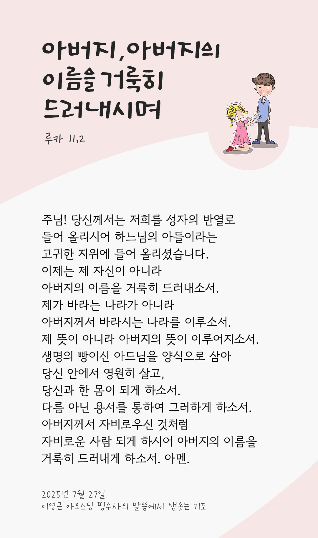 주님! 당신께서는 저희를 성자의 반열로 들어 올리시어 하느님의 아들이라는 고귀한 지위에 들어 올리셨습니다. 이제는 제 자신이 아니라 아버지의 이름을 거룩히 드러내소서. 제가 바라는 나라가 아니라 아버지께서 바라시는 나라를 이루소서. 제 뜻이 아니라 아버지의 뜻이 이루어지소서. 생명의 빵이신 아드님을 양식으로 삼아 당신 안에서 영원히 살고, 당신과 한 몸이 되게 하소서. 다름 아닌 용서를 통하여 그러하게 하소서. 아버지께서 자비로우신 것처럼, 자비로운 사람 되게 하시어 아버지의 이름을 거룩히 드러내게 하소서. 아멘. by 이영근 아오스딩 신부 띵수사의 말씀에서 샘솟는 기도(말샘기도)