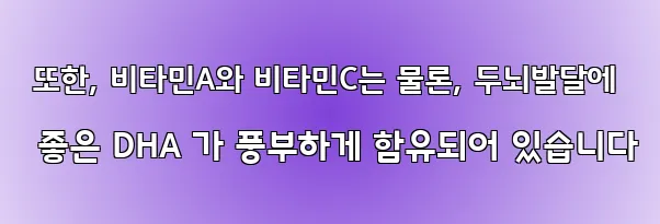  또한, 비타민A와 비타민C는 물론, 두뇌발달에 좋은 DHA 가 풍부하게 함유되어 있습니다