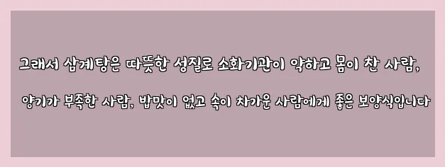  그래서 삼계탕은 따뜻한 성질로 소화기관이 약하고 몸이 찬 사람, 양기가 부족한 사람, 밥맛이 없고 속이 차가운 사람에게 좋은 보양식입니다