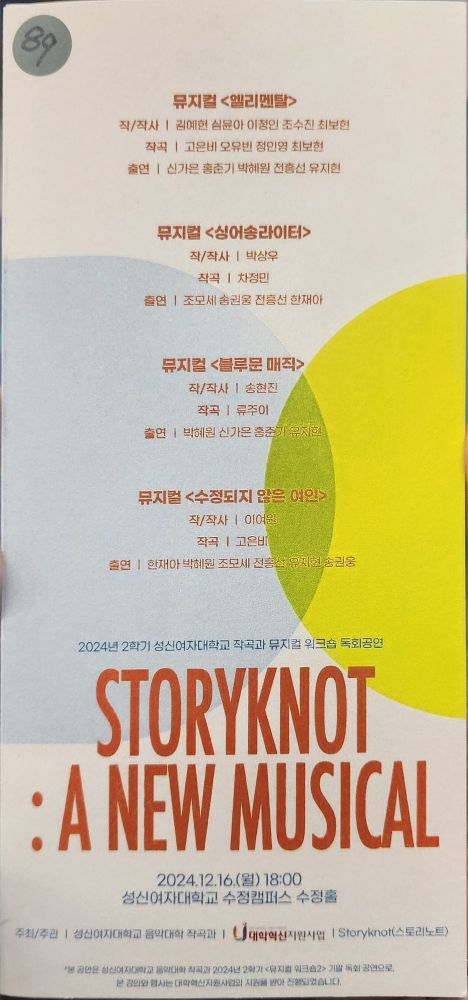 뮤지컬 <엘리멘탈>
작/작사 - 김예헌 심윤아 이정인 조수진 최보현 작곡 - 고은비 오유빈 정인영 최보현
출연 - 신가은 홍준기 박혜원 전홍선 유지현
뮤지컬 <싱어송라이터>
작/작사 - 박상우
작곡 - 차정민
출연 - 조모세 송권웅 전흥선 한재아
뮤지컬 <블루문 매직>
작/작사 - 송현진
작곡 - 류주이
출연 - 박혜원 신가은 홍준기 유지현
뮤지컬 <수정되지 않은 여인>
작/작사 - 이여원
작곡 - 고은비
출연 - 한재아 박혜원 조모세 전흥선 유지현 송권웅
2024년 2학기 성신여자대학교 작곡과 뮤지컬 워크숍 독회공연
STORYKNOT
:A NEW MUSICAL
2024.12.16,(월) 18:00 성신여자대학교 수정캠퍼스 수정훌
주최/주관 I 성신여자대학교 음약대학 작곡과
* 공연은 성신여자대학교 음악대학 작곡과 2024년 2학기 <뮤지컬 워크숍2> 기말 독회 공연으로 본 강의와 행사는 대학혁신지원사업의 지원을 받아 진행되었습니다.