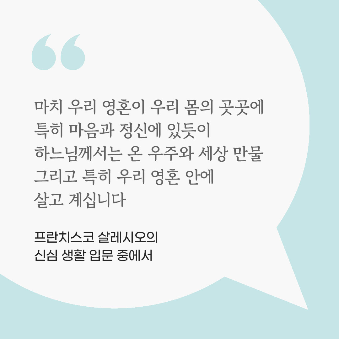 마치 우리 영혼이 우리 몸의 곳곳에 특히 마음과 정신에 있듯이, 하느님께서는 온 우주와 세상 만물, 그리고 특히 우리 영혼 안에 살고 계십니다. (프란치스코 살레시오의 신심 생활 입문 중에서) 피어나네 마음을 살리는 가톨릭 명언 이미지