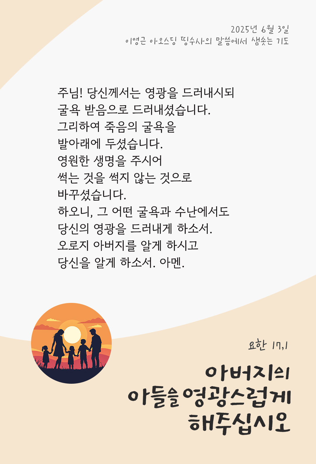 주님! 당신께서는 영광을 드러내시되, 굴욕 받음으로 드러내셨습니다. 그리하여 죽음의 굴욕을 발아래에 두셨습니다. 영원한 생명을 주시어, 썩는 것을 썩지 않는 것으로 바꾸셨습니다. 하오니, 그 어떤 굴욕과 수난에서도 당신의 영광을 드러내게 하소서. 오로지 아버지를 알게 하시고, 당신을 알게 하소서. 아멘. by 이영근 아오스딩 신부 띵수사의 말씀에서 샘솟는 기도(말샘기도)