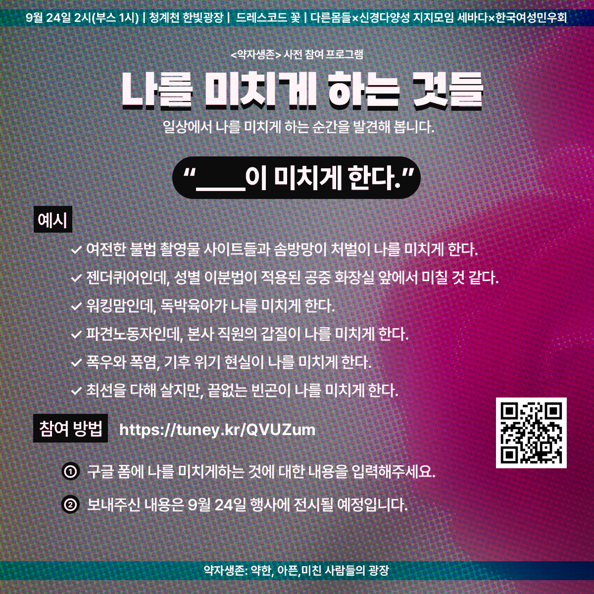 9월 24일 2시(부스 1시) | 청계천 한빛광장 | 드레스코드 꽃 | 다른몸들 ✕ 신경다양성 지지모임 세바다 ✕ 한국여성민우회

<약자생존> 사전 참여 프로그램
나를 미치게 하는 것들
일상에서 나를 미치게 하는 순간을 발견해 봅니다.
"무엇이 미치게 한다."

예시
- 여전한 불법 촬영물 사이트들과 솜방망이 처벌이 나를 미치게 한다.
- 젠더퀴어인데, 성별 이분법이 적용된 공중 화장실 앞에서 미칠 것 같다.
- 워킹맘인데, 독박육아가 나를 미치게 한다.
- 파견노동자인데, 본사 직원의 갑질이 나를 미치게 한다.
- 폭우와 폭염, 기후 위기 현실이 나를 미치게 한다.
- 최선을 다해 살지만, 끝없는 빈곤이 나를 미치게 한다.

참여 방법
https://tuney.kr/QVUZum
1. 구글 폼에 나를 미치게 하는 것에 대한 내용을 입력해주세요.
2. 보내주신 내용은 9월 24일 행사에 전시될 예정입니다.

약자생존: 약한, 아픈, 미친 사람들의 광장