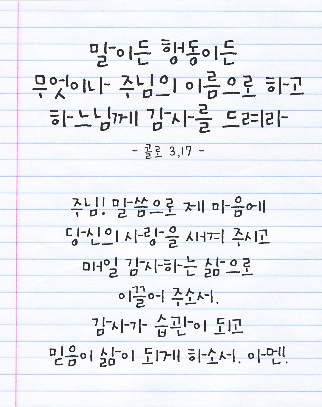 말이든 행동이든 무엇이나 주님의 이름으로 하고 하느님께 감사를 드려라. (콜로 3,17) 주님, 말씀으로 제 마음에 당신의 사랑을 새겨 주시고 매일 감사하는 삶으로 이끌어 주소서. 감사가 습관이 되고 믿음이 삶이 되게 하소서. 아멘. by 피어나네 감사일기 감사노트 감사기도