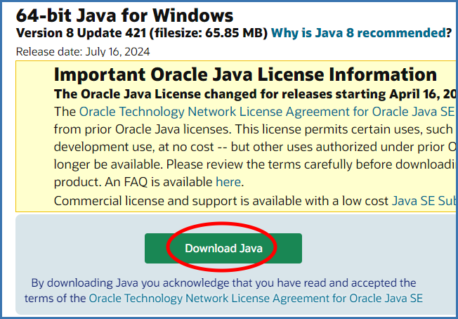 64-bit Java for Windows
Version 8 Update 421 (filesize: 65.85 MB) Why is Java 8 recommended?
Release date: July 16, 2024
Download Java
By downloading Java you acknowledge that you have read and accepted the
terms of the Oracle Technology Network License Agreement for Oracle Java SE