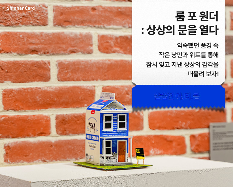 <룸 포 원더: 상상의 문을 열다>
익숙했던 풍경 속 작은 낭만과 위트를 통해
잠시 잊고 지낸 상상의 감각을 떠올려 보자!