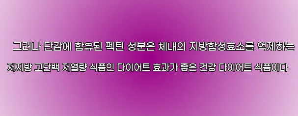  그러나 단감에 함유된 펙틴 성분은 체내의 지방합성효소를 억제하는 저지방 고단백 저열량 식품인 다이어트 효과가 좋은 건강 다이어트 식품이다