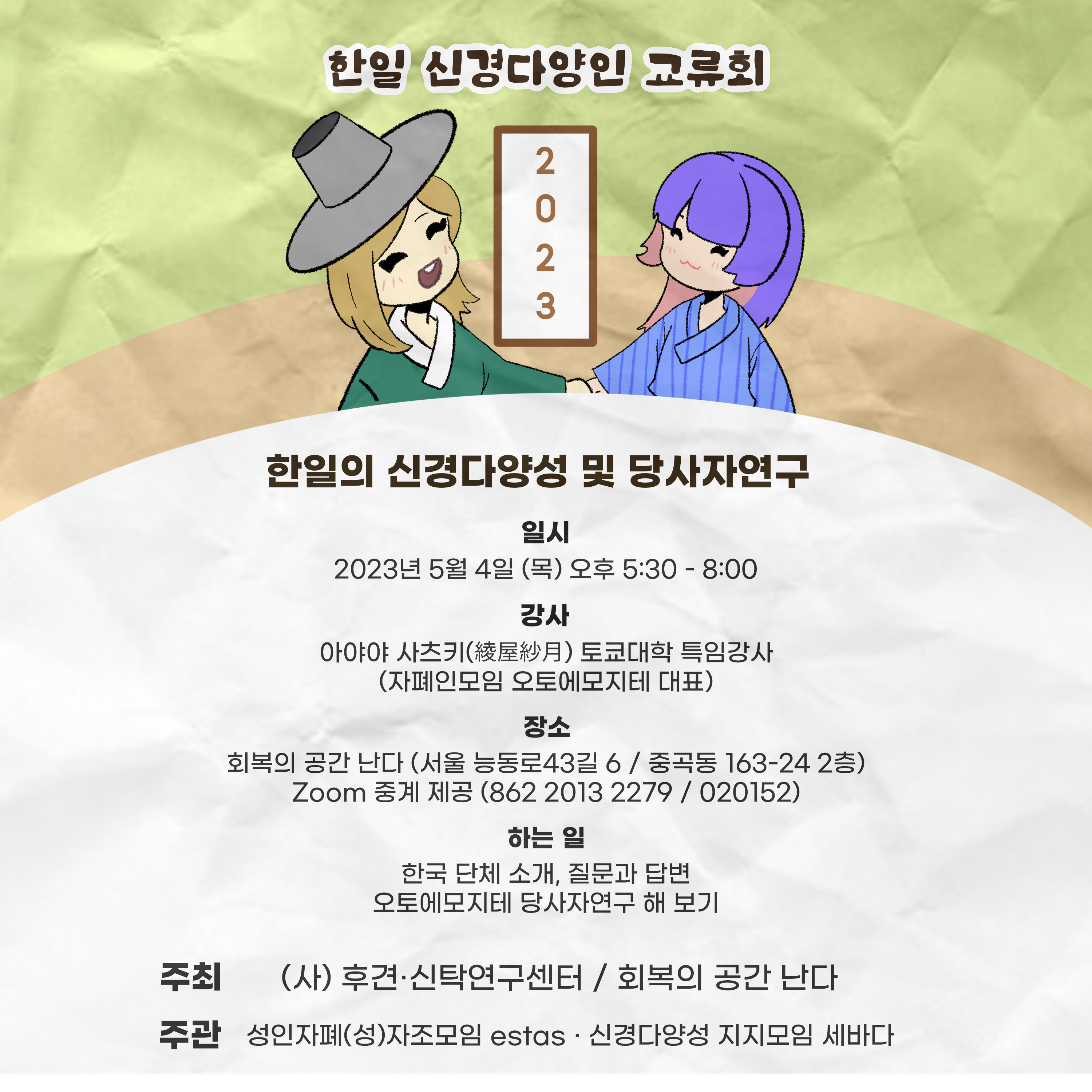 [일시] 2023년 5월 4일 (목) 오후 5:30-8:00 [강사] 아야야 사츠키(도쿄대 특임강사&amp;#44; 자폐인 모임 오토에모지테 대표) [장소] 회복의 공간 난다(서울 능동로43길 6 / 중곡동 163-24 2층) / Zoom(ID: 862 2013 2279 / 비밀번호: 020152) [하는 일] 한국 단체 소개&amp;#44; 질문과 답변&amp;#44; 오토에모지테 당사자연구 해보기 [주최] (사)후견신탁연구센터 / 회복의 공간 난다 [주관] 성인자폐(성)자조모임 estas / 신경다양성 지지모임 세바다