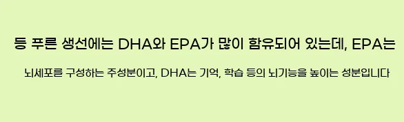  등 푸른 생선에는 DHA와 EPA가 많이 함유되어 있는데, EPA는 뇌세포를 구성하는 주성분이고, DHA는 기억, 학습 등의 뇌기능을 높이는 성분입니다