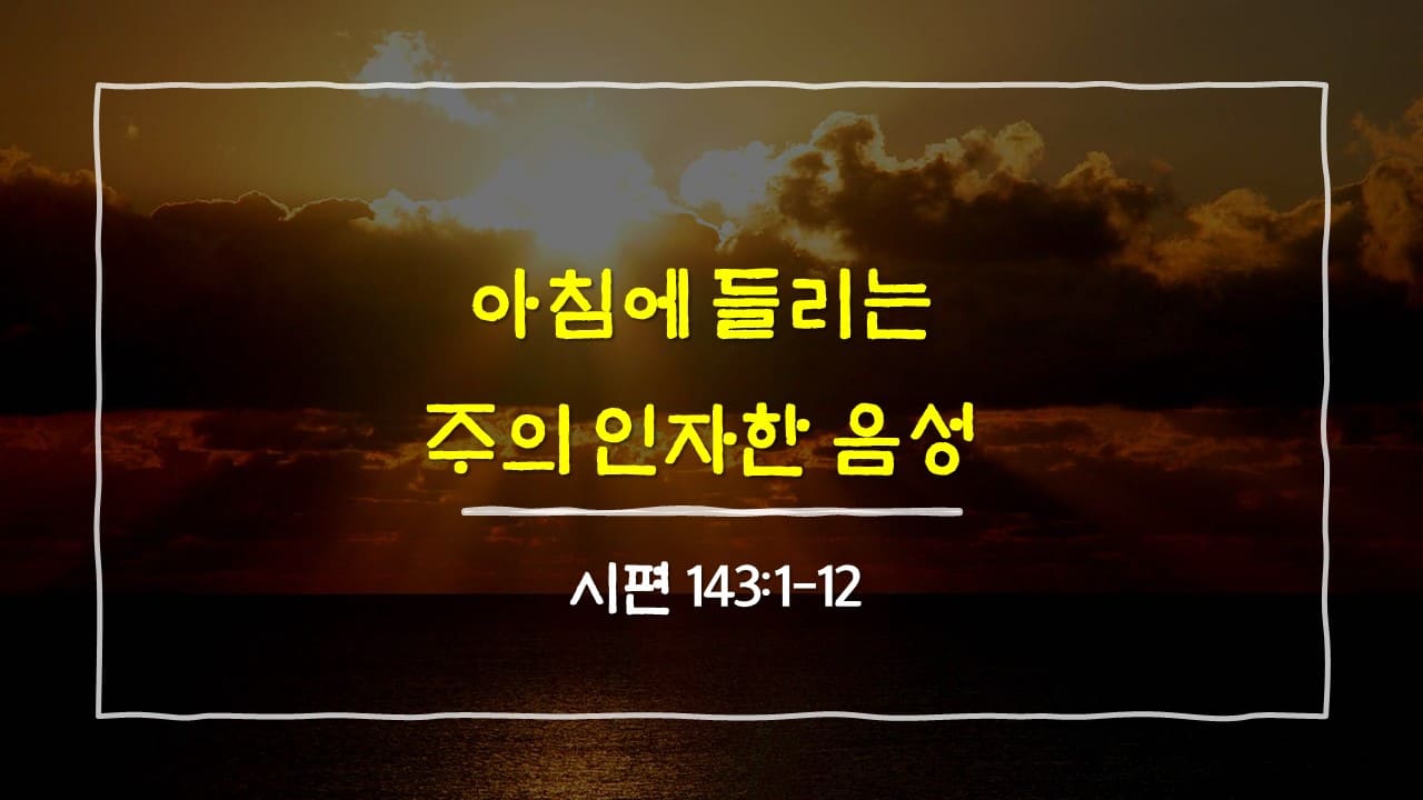 시편 143편 1절-12절, 아침에 들리는 주의 인자한 음성 - 매일성경 큐티 10분 새벽설교