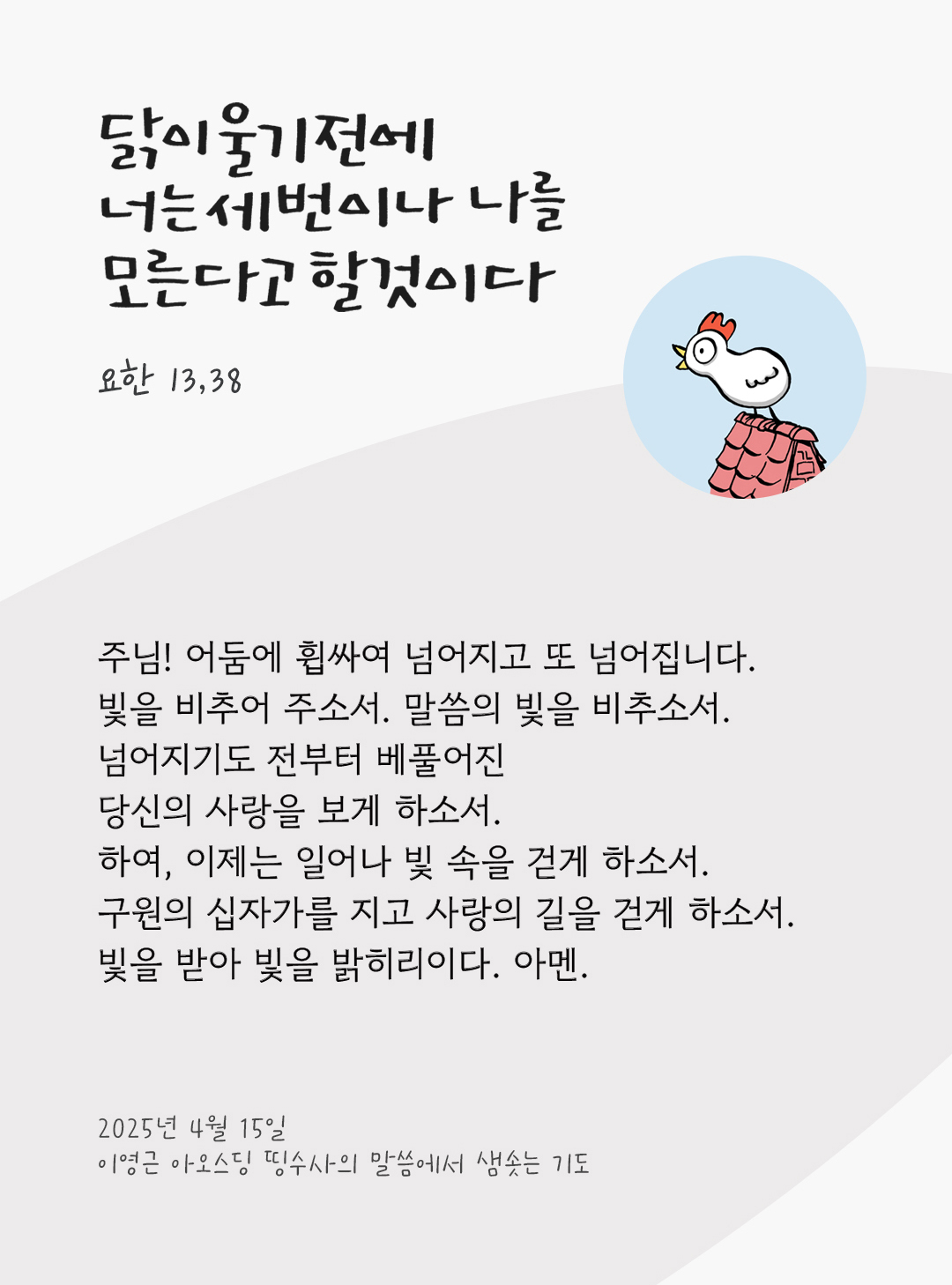 주님! 어둠에 휩싸여 넘어지고 또 넘어집니다. 빛을 비추어 주소서. 말씀의 빛을 비추소서. 넘어지기도 전부터 베풀어진 당신의 사랑을 보게 하소서 하여, 이제는 일어나 빛 속을 걷게 하소서. 구원의 십자가를 지고 사랑의 길을 걷게 하소서. 빛을 받아 빛을 밝히리이다. 아멘. by 이영근 아오스딩 띵수사의 말씀에서 샘솟는 기도(말샘기도)