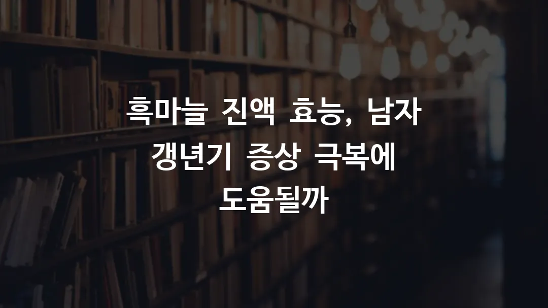 흑마늘 진액 효능, 남자 갱년기 증상 극복에 도움될까