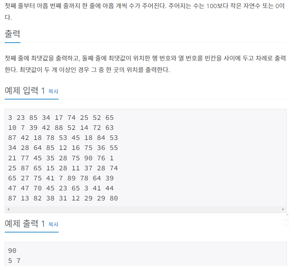 첫째 줄부터 아홉 번째 줄까지 한 줄에 아홉 개씩 수가 주어진다. 주어지는 수는 100보다 작은 자연수 또는 0이다.

출력
첫째 줄에 최댓값을 출력하고, 둘째 줄에 최댓값이 위치한 행 번호와 열 번호를 빈칸을 사이에 두고 차례로 출력한다. 최댓값이 두 개 이상인 경우 그 중 한 곳의 위치를 출력한다.