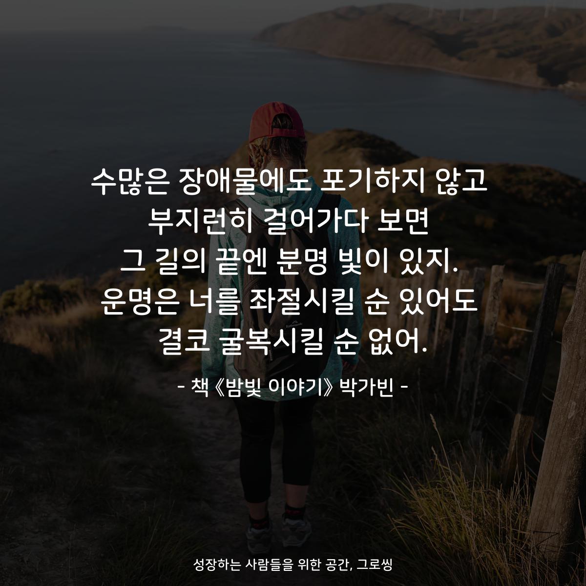 수많은 장애물에도 포기하지 않고
부지런히 걸어가다 보면
그 길의 끝엔 분명 빛이 있지.
운명은 너를 좌절시킬 순 있어도
결코 굴복시킬 순 없어.
