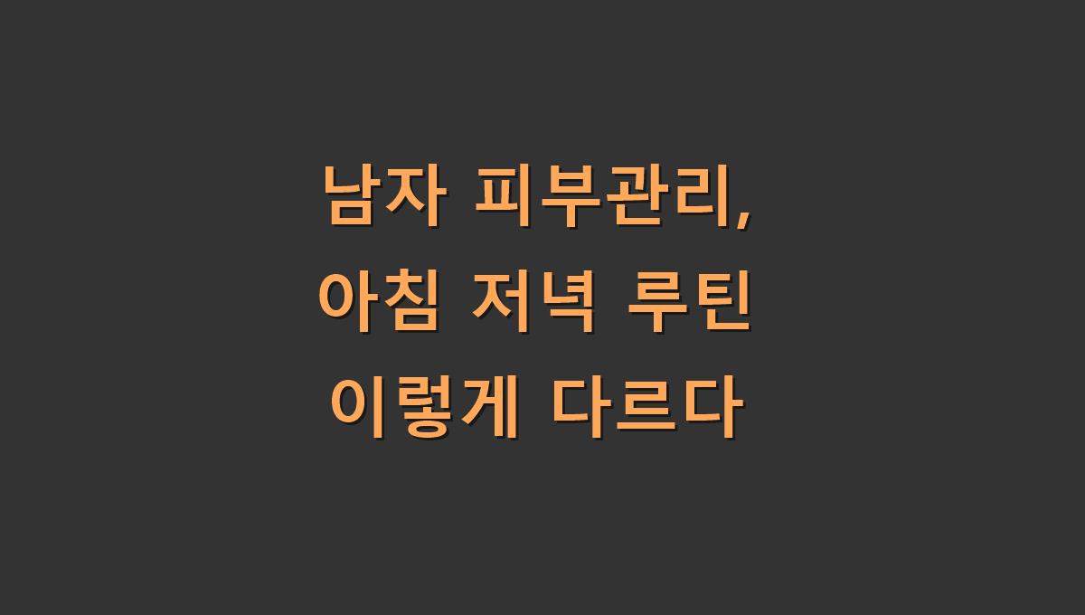 남자 피부관리, 아침 저녁 루틴 이렇게 다르다