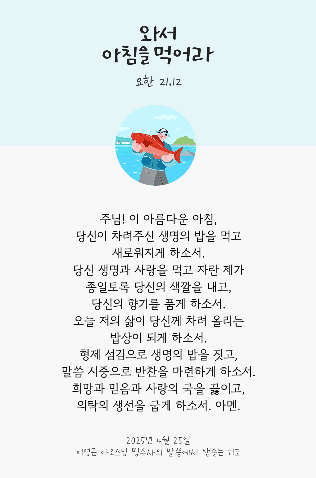 주님! 이 아름다운 아침, 당신이 차려주신 생명의 밥을 먹고 새로워지게 하소서. 당신 생명과 사랑을 먹고 자란 제가 종일토록 당신의 색깔을 내고, 당신의 향기를 품게 하소서. 오늘 저의 삶이 당신께 차려 올리는 밥상이 되게 하소서. 형제 섬김으로 생명의 밥을 짓고, 말씀 시중으로 반찬을 마련하게 하소서. 희망과 믿음과 사랑의 국을 끓이고, 의탁의 생선을 굽게 하소서. 아멘. by 이영근 아오스딩 띵수사의 말씀에서 샘솟는 기도(말샘기도)